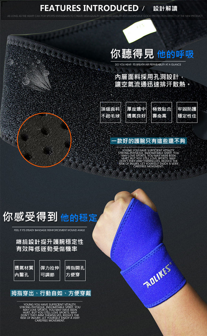 FEATURES INTRODUCED / 設計解讀AS LONG AS THE HEART CAN FOR SPORTS ENTHUSIASTS TO CREATE HIGHQUALITY AND HIGH QUALITY AND INEXPENSIVE GOOD PROTECTION EFFECT OF THE NEW PRODUCT你感受得到他的穩定FEEL IT ITS STEADY BANDAGE REINFORCEMENT WOUND ANKLE纏繞設計提升穩定性有效降低運動受傷機率 材質 彈力拉伸 |拇指開孔|| |可調節方便穿拇指穿出行動自如方便穿戴YOUNG YOU HAVE SUFFICIENT STRONG PHYSIQUE INDOMITABLE SPIRIT YOUMAY LOVE SPORTS YOU MAY HAVE BEENHURT BUT YOU STILL LOVE SPORTS WHYDONT THEY ARM THEMSELVES REDUCE THERISK OF INJURY LET YOURSELF ENJOY A VERYCAREFREE MOVEMENT你聽得見 他的呼吸DO YOU HEAR ITS BREATH AIR PERMEABILITY AT A GLANCE內層面料採用孔洞設計讓空氣流通迅速排汗散熱頂級面料 厚度適中 極致貼合 牢固防護不起毛球| 透氣良好 壽命高 |穩定性佳一款好的護腕只有這些還不夠YOUNG YOU HAVE SUFFICIENT VITALITYSTRONG PHYSIQUE, INDOMITABLE SPIRIT. YOU`MAY LOVE SPORTS, YOU MAY HAVE HURT BUT YOU STILL LOVE SPORTS. WHYDONT THEY ARM THEMSELVES, REDUCE THERISK OF INJURY, LET YOURSELF ENJOY A VERYCAREFREE MOVEMENT