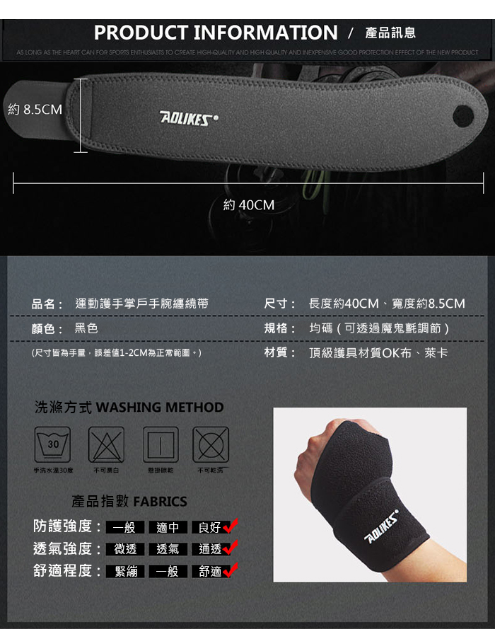 PRODUCT INFORMATION / 產品訊息AS LONG AS THE HEART CAN FOR SPORTS ENTHUSIASTS TO CREATE HIGH AND HIGH QUALITY AND INEXPENSIVE GOOD PROTECTION EFFECT OF THE NEW PRODUCT約 8.5CM 約 40CM品名: 運動護掌戶手腕纏繞帶顏色: 黑色(尺寸皆為手誤差值1-2CM為正常範圍尺寸: 長度約40CM、寬度約8.5CM規格: 均碼(可透過魔鬼氈調節)材質: 頂級護具材質OK布、萊卡洗滌方式 WASHING METHOD30手洗30度不可漂白懸掛不可乾洗產品指數 FABRICS防護強度: 一般 適中透氣強度: 微透 透氣良好 通透舒適程度: 緊繃 一般 舒適